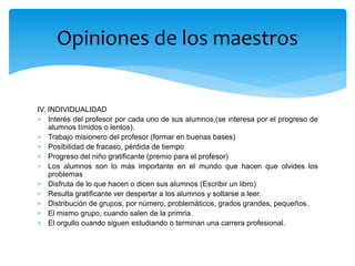 IV. INDIVIDUALIDAD
 Interés del profesor por cada uno de sus alumnos,(se interesa por el progreso de
alumnos tímidos o lentos).
 Trabajo misionero del profesor (formar en buenas bases)
 Posibilidad de fracaso, pérdida de tiempo
 Progreso del niño gratificante (premio para el profesor)
 Los alumnos son lo más importante en el mundo que hacen que olvides los
problemas
 Disfruta de lo que hacen o dicen sus alumnos (Escribir un libro)
 Resulta gratificante ver despertar a los alumnos y soltarse a leer.
 Distribución de grupos, por número, problemáticos, grados grandes, pequeños.
 El mismo grupo, cuando salen de la primria.
 El orgullo cuando siguen estudiando o terminan una carrera profesional.
Opiniones de los maestros
 