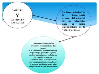 CAPITULO
V
LA VIDA EN
LAS AULAS
La tarea principal es
la importancia
general del material
de las entrevistas
para un mejor
entendimiento de la
vida en las aulas
Las conversaciones de los
profesores corresponden a dos
temas:
Las condiciones de la enseñanza y
la psicología general de aquellos
adultos que optan por trabajar en
las escuelas primarias.
Estos dos temas se relacionan a
solo una pregunta en general sobre
la manera que hacen frente a las
exigencias de la vida institucional.
 