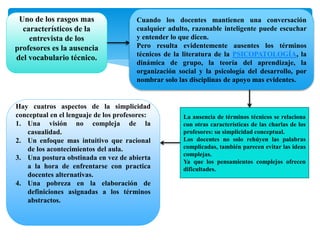 Uno de los rasgos mas
característicos de la
entrevista de los
profesores es la ausencia
del vocabulario técnico.
Cuando los docentes mantienen una conversación
cualquier adulto, razonable inteligente puede escuchar
y entender lo que dicen.
Pero resulta evidentemente ausentes los términos
técnicos de la literatura de la PSICOPATOLOGÍA, la
dinámica de grupo, la teoría del aprendizaje, la
organización social y la psicología del desarrollo, por
nombrar solo las disciplinas de apoyo mas evidentes.
La ausencia de términos técnicos se relaciona
con otras características de las charlas de los
profesores: su simplicidad conceptual.
Los docentes no solo rehúyen las palabras
complicadas, también parecen evitar las ideas
complejas.
Ya que los pensamientos complejos ofrecen
dificultades.
Hay cuatros aspectos de la simplicidad
conceptual en el lenguaje de los profesores:
1. Una visión no compleja de la
casualidad.
2. Un enfoque mas intuitivo que racional
de los acontecimientos del aula.
3. Una postura obstinada en vez de abierta
a la hora de enfrentarse con practica
docentes alternativas.
4. Una pobreza en la elaboración de
definiciones asignadas a los términos
abstractos.
 