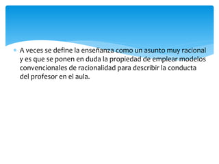  A veces se define la enseñanza como un asunto muy racional
y es que se ponen en duda la propiedad de emplear modelos
convencionales de racionalidad para describir la conducta
del profesor en el aula.
 