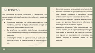 PROTISTAS
Son organismos eucariotas unicelulares y pluricelulares con
características anatómicas funcionales intermedias entre las plantas
y los animales.
● Organismos eucariotas: con núcleo determinado por una
membrana, carentes de tejidos diferenciados, excepto en
estructuras destinadas a la reproducción.
● Su tamaño es muy variable: desde formas microscópicas
unicelulares hasta organismos pluricelulares de varios metros
de longitud
● Viven en gran variedad de lugares: el suelo, el agua dulce, el
fondo del océano, la materia orgánica en descomposición,
etc.
● Su nutrición puede ser tanto autótrofa como heterótrofa.
● Presentan variedades de tipos de locomoción: mediante
cilios, flagelos, mutualismo y parasitismo; aunque
también existen especies que carecen de movilidad.
● Reproducción y desarrollo: Puede ser asexual (clonal) o
sexual, con gametos, frecuentemente alternando la
asexual y la sexual en la misma especie.
● Metabolismo del oxígeno: Todos los eucariontes, y por
ende los protistas, son de origen aerobios (usan oxígeno
para extraer la energía de las sustancias orgánicas),
pero algunos son secundariamente anaerobios, tras
haberse adaptado a ambientes pobres en esta
sustancia.
 