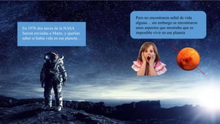 En 1976 dos naves de la NASA
fueron enviadas a Marte, y querían
saber si había vida en marte
En 1976 dos naves de la NASA
fueron enviadas a Marte, y querían
saber si había vida en ese planeta…
Pero no encontraron señal de vida
alguna… sin embargo se encontraron
unos aspectos que mostraba que es
imposible vivir en ese planeta
 