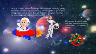 En 1976, la NASA aterrizó naves robot conocidas como Viking 1 y Viking
2 en Marte. Uno de estos pudo aterrizar, y empezó a grabar lo que en Marte
había por casi 4 años y el otro duró más de 6 años. ¡Imagínate pasar todo
ese tiempo de tu vida explorando otro mundo!
Sin embargo, después de todos
estos años, vieron que no había
vida en marte…. Ni siquera
bacterias
 