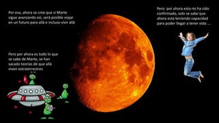 Por eso, ahora se cree que si Marte
sigue avanzando asì, será posible viajar
en un futuro para allà e incluso vivir allà
Pero por ahora es todo lo que
se sabe de Marte, se han
sacado teorías de que allà
viven extraterrestres
Pero por ahora esto no ha sido
confirmado, solo se sabe que
ahora esta teniendo capacidad
para poder llegar a tener vida ….
 