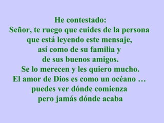 He contestado: Señor, te ruego que cuides de la persona  que está leyendo este mensaje,  así como de su familia y  de sus buenos amigos. Se lo merecen y les quiero mucho. El amor de Dios es como un océano …  puedes ver dónde comienza  pero jamás dónde acaba 