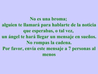 No es una broma;  alguien te llamará para hablarte de la noticia que esperabas, o tal vez,  un ángel te hará llegar un mensaje en sueños. No rompas la cadena. Por favor, envía este mensaje a 7 personas al menos 