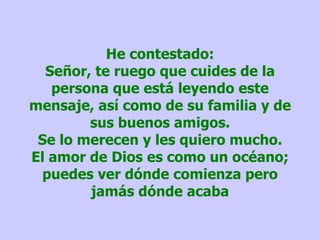 He contestado: Señor, te ruego que cuides de la persona que está leyendo este mensaje, así como de su familia y de sus buenos amigos. Se lo merecen y les quiero mucho. El amor de Dios es como un océano; puedes ver dónde comienza pero jamás dónde acaba 
