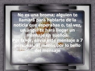 No es una broma; alguien te llamará para hablarte de la noticia que esperabas o, tal vez, un ángel te hará llegar un mensaje en sueños. Por favor, envía este mensaje a 7 personas, al menos por lo bello del mensaje 