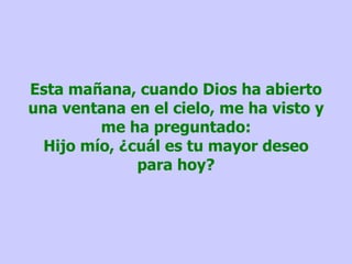 Esta mañana, cuando Dios ha abierto una ventana en el cielo, me ha visto y me ha preguntado: Hijo mío, ¿cuál es tu mayor deseo para hoy? 