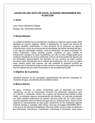 LAVIDA EN UNA GOTA DE AGUA: ALGUNOS ORGANISMOS DEL
PLANCTON
1. Autor
Juan Carlos Valdelamar Villegas
Biólogo. Esp. Estadística Aplicada.
2. Generalidades
La calidad ambiental de los ecosistemas acuáticos en algunos casos puede verse
afectada de manera negativa, debido a alteraciones en cuanto los valores de
algunas variables ambientales, o como producto de la presencia de algunos
contaminantes, como los provenientes de actividades del sector industrial del agro,
o por algunas actividades urbanas, como la disposición de aguas residuales sin
previo tratamiento. Estos factores pueden modificar en gran medida la
composición biológica de estos ecosistemas, por ello se hace indispensable para
cualquier interesado en el tema ambiental, conocer de forma preliminar algunos de
los principales representantes del planctón, ya que muchos de estos pueden
funcionar como bioindicador de la calidad del ecosistema, con lo cual se podría
tener indicios sobre este aspecto, por ello mediante la presente práctica se
pretende que el estudiante tenga un acercamiento a los principales grupos de este
tipo de organismos que suele encontrarse en los ecosistemas locales.
3. Objetivo de la práctica
Identificar algunos de los principales representantes del plancton presentes en
muestras de agua, procedentes de humedales locales.
4. Marco teórico
El agua, constituye un medio fundamental para el desarrollo de ciertos
organismos, ya que en ella pueden encontrar los elementos necesarios para
su nutrición y desarrollo, dentro de la gama de individuos que habitan en este
medio, se destacan algunos representantes del plancton, el cual esta constituido
por todos aquellos organismos de tamaño diminuto (entre las 20 y 500 micras),
quienes dependen del movimiento del agua para su desplazamiento. Dentro de los
organismos representantes de este grupo usualmente se han destacado algunos
protístos (ameba y vorticella, entre otros), como las microalgas (INVEMAR 2001),
a las que se les denomina fitoplancton (Ramírez 2000), de las cuales se destacan
las Clorofíceas, Cianofíceas, Criptofíceas, Crisofíceas y Dinofíceas, entre otras,
 