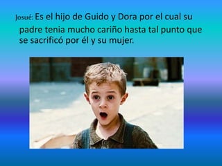 Josué: Es el hijo de Guido y Dora por el cual su
padre tenia mucho cariño hasta tal punto que
se sacrificó por él y su mujer.
 
