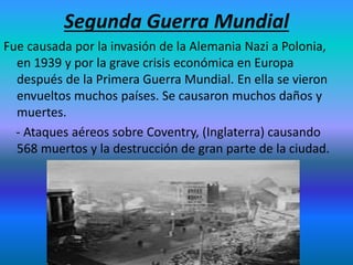 Segunda Guerra Mundial
Fue causada por la invasión de la Alemania Nazi a Polonia,
en 1939 y por la grave crisis económica en Europa
después de la Primera Guerra Mundial. En ella se vieron
envueltos muchos países. Se causaron muchos daños y
muertes.
- Ataques aéreos sobre Coventry, (Inglaterra) causando
568 muertos y la destrucción de gran parte de la ciudad.
 