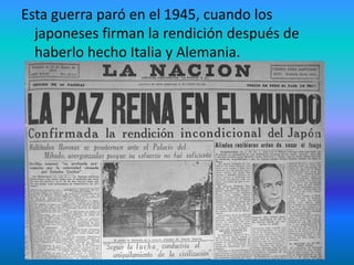 Esta guerra paró en el 1945, cuando los
japoneses firman la rendición después de
haberlo hecho Italia y Alemania.
 