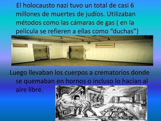 El holocausto nazi tuvo un total de casi 6
millones de muertes de judíos. Utilizaban
métodos como las cámaras de gas ( en la
película se refieren a ellas como “duchas”)
Luego llevaban los cuerpos a crematorios donde
se quemaban en hornos o incluso lo hacían al
aire libre.
 