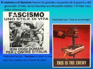 El nazismo y el fascismo fueron los grandes causantes de la guerra y del
genocidio. El líder de los fascistas era Mussolini (Italia). Y el líder nazi,
Hitler (Alemania).
Publicidad nazi: “Este es el enemigo”
Publicidad fascista: “Fascismo un estilo de vida
ayer, hoy, mañana, por el honor de Italia”.
 