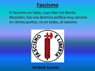 Fascismo
El fascismo en Italia, cuyo líder era Benito
Mussolini, fue una doctrina política muy cercana
en ciertos puntos, no en todos, al nazismo.
Símbolo fascista
 