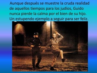 Aunque después se muestre la cruda realidad
de aquellos tiempos para los judíos, Guido
nunca pierde la calma por el bien de su hijo.
Un estupendo ejemplo a seguir para ser feliz.
 