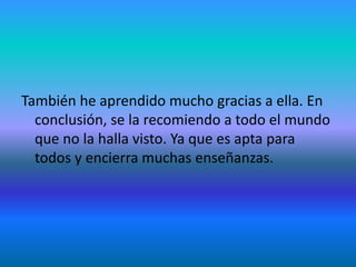 También he aprendido mucho gracias a ella. En
conclusión, se la recomiendo a todo el mundo
que no la halla visto. Ya que es apta para
todos y encierra muchas enseñanzas.
 