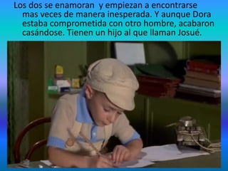 Los dos se enamoran y empiezan a encontrarse
mas veces de manera inesperada. Y aunque Dora
estaba comprometida con otro hombre, acabaron
casándose. Tienen un hijo al que llaman Josué.
• Pero no dentro de mucho los fascistas se lo llevan
a él y a su padre a un campo de concentración
debido a que eran judíos. Dora no es capturada
pero entra voluntariamente en el tren que les
llevaría allí.
 