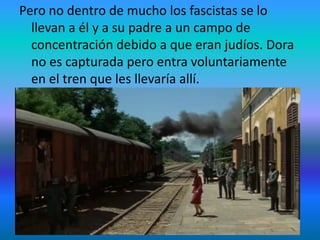 Pero no dentro de mucho los fascistas se lo
llevan a él y a su padre a un campo de
concentración debido a que eran judíos. Dora
no es capturada pero entra voluntariamente
en el tren que les llevaría allí.
 