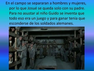 En el campo se separaran a hombres y mujeres,
por lo que Josué se queda solo con su padre.
Para no asustar al niño Guido se inventa que
todo eso era un juego y para ganar tenia que
esconderse de los soldados alemanes.
 