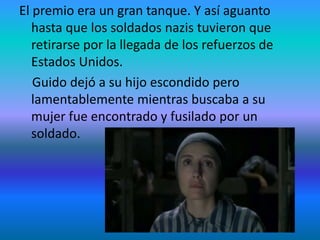 El premio era un gran tanque. Y así aguanto
hasta que los soldados nazis tuvieron que
retirarse por la llegada de los refuerzos de
Estados Unidos.
Guido dejó a su hijo escondido pero
lamentablemente mientras buscaba a su
mujer fue encontrado y fusilado por un
soldado.
 