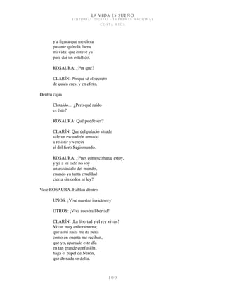 La vida es sueño
EDITORIAL DIGITAL - IMPRENTA NACIONAL
c o s t a r i c a
1 0 0
y a figura que me diera
pasante quínola fuera
mi vida; que estuve ya
para dar un estallido.
ROSAURA: ¿Por qué?
CLARÍN: Porque sé el secreto
de quién eres, y en efeto,
Dentro cajas
Clotaldo… ¿Pero qué ruido
es éste?
ROSAURA: Qué puede ser?
CLARÍN: Que del palacio sitiado
sale un escuadrón armado
a resistir y vencer
el del fiero Segismundo.
ROSAURA: ¿Pues cómo cobarde estoy,
y ya a su lado no soy
un escándalo del mundo,
cuando ya tanta crueldad
cierra sin orden ni ley?
Vase ROSAURA. Hablan dentro
UNOS: ¡Vive nuestro invicto rey!
OTROS: ¡Viva nuestra libertad!
CLARÍN: ¡La libertad y el rey vivan!
Vivan muy enhorabuena;
que a mí nada me da pena
como en cuenta me reciban,
que yo, apartado este día
en tan grande confusión,
haga el papel de Nerón,
que de nada se dolía.
 