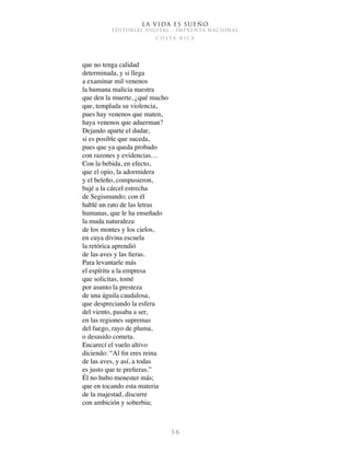 La vida es sueño
EDITORIAL DIGITAL - IMPRENTA NACIONAL
c o s t a r i c a
3 6
que no tenga calidad
determinada, y si llega
a examinar mil venenos
la humana malicia nuestra
que den la muerte, ¿qué mucho
que, templada su violencia,
pues hay venenos que maten,
haya venenos que aduerman?
Dejando aparte el dudar,
si es posible que suceda,
pues que ya queda probado
con razones y evidencias…
Con la bebida, en efecto,
que el opio, la adormidera
y el beleño, compusieron,
bajé a la cárcel estrecha
de Segismundo; con él
hablé un rato de las letras
humanas, que le ha enseñado
la muda naturaleza
de los montes y los cielos,
en cuya divina escuela
la retórica aprendió
de las aves y las fieras.
Para levantarle más
el espíritu a la empresa
que solicitas, tomé
por asunto la presteza
de una águila caudalosa,
que despreciando la esfera
del viento, pasaba a ser,
en las regiones supremas
del fuego, rayo de pluma,
o desasido cometa.
Encarecí el vuelo altivo
diciendo: “Al fin eres reina
de las aves, y así, a todas
es justo que te prefieras.”
Él no hubo menester más;
que en tocando esta materia
de la majestad, discurre
con ambición y soberbia;
 