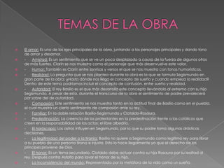 TEMAS DE LA OBRAEl amor: Es uno de los ejes principales de la obra, juntando a los personajes principales y dando tono de amor y desamor.-      Amistad: Es un sentimiento que se ve un poco desplazado a causa de la fuerza de algunos otros de más fuertes. Clarín se nos muestra como el personaje que más desenvuelve este valor.-      Humor: También es Clarín entre sonrisas y versos el que se nos muestra con tonos humorísticos.-      Realidad: La pregunta que se nos plantea durante la obra es la que se formula Segismundo en gran parte de la obra: ¿Hasta dónde nos llega el concepto de sueño y cuando empieza la realidad? Dentro de este tema podríamos incluir el concepto de confusión, entre sueño y realidad.-      Autoridad: El rey Basilio es el que más desarrolla este concepto llevándolo al extremo con su hijo Segismundo. A pesar de esto, durante el transcurso de la obra el sentimiento de padre prevalecerá por sobre del de autoridad.-      Compasión: Este sentimiento se nos muestra tanto en la actitud final de Basilio como en el pueblo, el cual muestra un cierto sentimiento de compasión ante su rey.-      Familiar: En la doble relación Basilio-Segismundo y Clotaldo-Rosaura.-      Predestinación: La creencia de los protestantes en la predestinación frente a los católicos que creen en la responsabilidad de los actos: el libre albedrío.-      El horóscopo: Los astros influyen en Segismundo, por lo que su padre toma algunas drásticas decisiones.-      La legitimidad del poder o la tiranía: Basilio no quiere a Segismundo como legitimo rey para librar a su pueblo de una persona tirana e injusta. Esto lo hace ilegalmente ya que el derecho de los príncipes proviene de Dios.-      El honor: Es un tema secundario. Clotaldo debe actuar contra su hija Rosaura por su lealtad al rey. Después contra Astolfo para lavar el honor de su hija.-      La inconsistencia del mundo: Representada por la metáfora de la vida como un sueño.