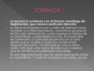 JORNADA 1La escena II comienza con el famoso monólogo de Segismundo, que merece particular atenciónSu tema es el lamento por su falta de libertad como hombre, y su triste nacimiento. Durante la escena el recita unos versos en los cuales expresa la tristeza de su nacimiento, y pide explicaciones. Es el príncipe encadenado, un príncipe encerrado en la torre desde que su madre lo parió (la madre murió después del parto). Un príncipe el cual no tiene nada, más que unas ropas de piel y una cadena que le mantiene encadenado a la celda.Es una argumentación por los versos que recita sobre su nacimiento. Y como lo compara con aves, peces, ...