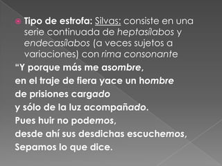 Tipo de estrofa:Silvas: consiste en una serie continuada de heptasílabos y endecasílabos (a veces sujetos a variaciones) con rima consonante“Y porque más me asombre,en el traje de fiera yace un hombrede prisiones cargadoy sólo de la luz acompañado.Pues huir no podemos, desde ahí sus desdichas escuchemos,Sepamos lo que dice.