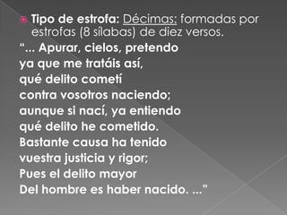 Tipo de estrofa: Décimas: formadas por estrofas (8 sílabas) de diez versos.“... Apurar, cielos, pretendoya que me tratáis así,qué delito cometícontra vosotros naciendo;aunque si nací, ya entiendoqué delito he cometido.Bastante causa ha tenido vuestra justicia y rigor;Pues el delito mayorDel hombre es haber nacido. ...” 