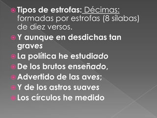 Tipos de estrofas: Décimas: formadas por estrofas (8 sílabas) de diez versos.Y aunque en desdichas tan gravesLa política he estudiadoDe los brutos enseñado,Advertido de las aves;Y de los astros suavesLos círculos he medido