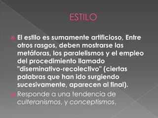 ESTILOEl estilo es sumamente artificioso, Entre otros rasgos, deben mostrarse las metáforas, los paralelismos y el empleo del procedimiento llamado "diseminativo-recolectivo" (ciertas palabras que han ido surgiendo sucesivamente, aparecen al final).Responde a una tendencia de culteranismos, y conceptismos.