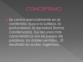 CONCEPTISMOSe centra esencialmente en el contenido, busca la sutileza, la profundidad, la densidad (forma condensada). Sus recursos más característicos son los juegos de palabras, los dobles sentidos... El resultado es audaz, ingenioso.