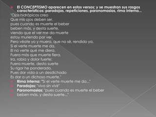 El CONCEPTISMO aparecen en estos versos; y se muestran sus rasgos característicos: paradojas, repeticiones, paronomasias, rima interna..."Ojos hidrópicos creoQue mis ojos deben ser,pues cuando es muerte el beberbeben más, y desta suerte,viendo que el ver me da muerteestoy muriendo por ver.Pero véate yo y muera, que no sé, rendido ya,Si el verte muerte me da,El no verte qué me diera.Fuera más que muerte fiera,Ira, rabia y dolor fuerte;Fuera muerte, desta suerteSu rigor he ponderado,Pues dar vida a un desdichadoEs dar a un dichoso muerte."Rima interna: "Si el verte muerte me da..."Paradojas: "vivo sin vivir"Paronomasias: "pues cuando es muerte el beberbeben más, y desta suerte..."