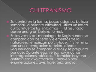 CULTERANISMOSe centra en la forma, busca adornos, belleza sensorial, la brillante dificultad. Utiliza un léxico culto, retuerce los sintagmas... . El resultado posee una gran belleza formal.En los versos del monologo de Segismundo, se compara con los seres y elementos de la naturaleza; empiezan por: “Nace...” y termina con una interrogación retórica, dónde Segismundo se compara a ellos y se pregunta por qué. Durante esos versos hay muchas interrogaciones retóricas. Y también hay una antítesis en: vivo cadáver. También hay enumeraciones: ave, tigre, pez, arroyo.