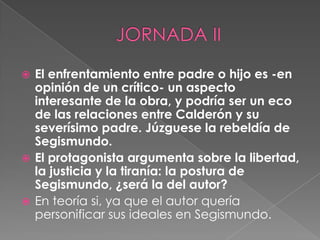 JORNADA IIEl enfrentamiento entre padre o hijo es -en opinión de un crítico- un aspecto interesante de la obra, y podría ser un eco de las relaciones entre Calderón y su severísimo padre. Júzguese la rebeldía de Segismundo. El protagonista argumenta sobre la libertad, la justicia y la tiranía: la postura de Segismundo, ¿será la del autor?En teoría si, ya que el autor quería personificar sus ideales en Segismundo.