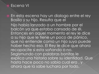 Escena VIEn esta escena hay un dialogo entre el rey Basilio y su hijo. Resulta que el    hijo había lanzado a un hombre por el balcón ya que estaba cansado de él. Entonces en aquel momento el rey le dice a su hijo que le tiene un poco de pánico, que no entiende como un hijo suyo puede haber hecho eso. El Rey le dice que ahora recapacite si esta soñando o no. Segismundo con palabras bonitas le explica una historia sobre su identidad. Que hasta hace poco no sabia cual era , y ahora que la sabe luchara por todo.