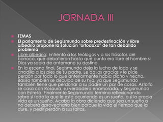 JORNADA IIITEMASEl parlamento de Segismundo sobre predestinación y libre albedrío propone la solución "ortodoxa" de tan debatido problemaLibre albedrío: Enfrentó a los teólogos y a los filósofos del barroco, que debatieron hasta qué punto era libre el hombre si Dios ya sabía de antemano su destino.En la escena final, Segismundo deja la lucha de lado y se arrodilla a los pies de su padre. Le da las gracias y le pide perdón por todo lo que anteriormente había dicho y hecho. Basilio también se disculpa de su hijo, ya que Segismundo también tiene que perdonar a su padre un par de cosas. Astolfo se casa con Rosaura, su verdadera enamorada, y Segismundo con Estrella. Finalmente Segismundo termina reflexionando sobre si todo lo que le está ocurriendo es un sueño, o si la propia vida es un sueño. Acaba la obra diciendo que sea un sueño o no deberá aprovecharla bien porque la vida el tiempo que la dure, y pedir perdón a sus faltas.