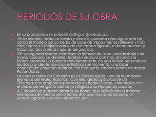 PERIODOS DE SU OBRAEn su producción se pueden distinguir dos épocas:-En la primera hasta los treinta y cinco o cuarenta años siguió más de cerca el modelo de comedia de Lope de Vega (menos reflexiva y más vital); entre sus mejores obras de esa época figuran La dama duende y Casa con dos puertas mala es de guardar.-En su segunda época, mantiene la fórmula de Lope, pero trabaja con mayor cuidado los detalles. También elabora con más atención la forma, creando un barroco más remarcado, en una síntesis personal de las dos grandes tendencias estilísticas del momento: una base conceptista y muchos adornos. Por otra parte, aborda temas de mayor Profundidad.La obra cumbre de Calderón es La vida es sueño, uno de los mejores ejemplos del teatro filosófico. Con ella, destaca El alcalde de Zalamea, con el vigoroso personaje de Pedro Crespo, enfrentado con el deber de vengar la deshonra infligida a su hija por un capitán.A Calderón le gustaron dramas de honor, que cultivó con la máxima intensidad: El médico de su honra; El mayor monstruo los celos, A secreto agravio, secreta venganza, etc.