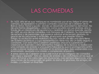 LAS COMEDIASEn 1623, año en el que Velázquez es nombrado por el rey Felipe IV pintor de cámara, se representó la primera comedia conocida de Calderón de la Barca: Amor, honor y poder, donde ya desarrolla el problema del honor. No de una forma desgarrada y violenta, como ocurrirá con sus dramas, sino a través de un claroscuro de apariencia y realidad. La dama duende, escrita en 1629, es una de las comedias más famosas de Calderón. Su movimiento de escena y de personajes que parece adivinar el escenario giratorio, la gracia de las soluciones y actitudes, el encanto que preside toda la intriga, la oscilación entre realidad y ficción, hacen de ella una obra llena de aciertos escénicos y cuya representación tiene hoy día un éxito seguro y constante. Con esta obra Calderón pretendía atacar la superstición y creencia en duendes y otros elementos mágicos de la época; lo realiza con una comedia de enredo y una puerta falsa por la que la protagonista entra y sale a placer realizando cambios en la estancia que deja sorprendido a su enamorado, asustado a su criado y complacido al público. A estas obras de Calderón se las suele incluir en la categoría de comedias “de capa y espada”. Esto es, obras de enredo y de costumbres en las que el amor, el honor y los celos rigen las situaciones, casi siempre equívocas, y las reacciones de los personajes (el galán, la dama, el gracioso, los amigos, los rivales…), y tienen un final feliz. 