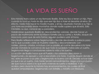 LA VIDA ES SUEÑOEsta historia trata sobre un rey llamado Basilio. Este rey iba a tener un hijo. Pero cuando lo tuvo un hado le dijo que ese hijo iba a traer el desastre al reino. En efecto, nada más nacer la madre muere, y el rey, asustado manda a su hijo a una torre escondida entre montañas donde nadie supiera que él está. Sólo Clotaldo, su ayo, conoce de su paradero. Habiéndose quedado Basilio sin descendientes varones, decide hacer un pacto de matrimonio entre la infanta Estrella (de su corte) y Astolfo, duque de Moscovia, para que de esta forma, alguien pudiera subir al trono.Pero Basilio reflexiona sobre Segismundo y decide devolverlo a palacio para ver lo que sucede y este se muestra violento y desconsiderado con nobles, damas, criados, e incluso con su padre, el cual le devuelve a la torre donde Clotaldo le convence de que todo lo sucedido había sido un sueño. Segismundo llega a conclusiones sobre la vida y los sueños.La acción de Basilio hace que el Pueblo y los soldados descubran a Segismundo y le apoyen y van a rescatarlo a la torre. Cuando llegan donde el rey, este se pone a sus pies y Segismundo es bueno con él. Decide actuar bien ya que si es un sueño, más tarde tendrá remordimientos. Llega a la conclusión de que nunca sabrá si lo que está viviendo es sueño o realidad. Y así acaba, pero durante la historia hay enamoramientos, los cuales al final quedan emparejados: Segismundo con Estrella, y Astolfo con Rosaura.
