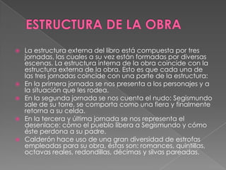 ESTRUCTURA DE LA OBRALa estructura externa del libro está compuesta por tres jornadas, las cuales a su vez están formadas por diversas escenas. La estructura interna de la obra coincide con la estructura externa de la obra. Esto es que cada una de las tres jornadas coincide con una parte de la estructura:En la primera jornada se nos presenta a los personajes y a la situación que les rodea.En la segunda jornada se nos cuenta el nudo: Segismundo sale de su torre, se comporta como una fiera y finalmente retorna a su celda.En la tercera y última jornada se nos representa el desenlace: cómo el pueblo libera a Segismundo y cómo éste perdona a su padre.Calderón hace uso de una gran diversidad de estrofas empleadas para su obra, éstas son: romances, quintillas, octavas reales, redondillas, décimas y silvas pareadas.