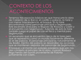 CONTEXTO DE LOS ACONTECIMIENTOSTenemos tres espacios básicos en que transcurre la obra de Calderón de la Barca: el castillo o palacio, la torre y con menor trascendencia, el bosque. En la torre encontramos como personaje principal a Segismundo. Este escenario sirve para la llegada de Rosaura y Clarín y el encuentro con Segismundo. Además de esto la torre también juega el papel de cárcel física y mental para Segismundo.Un escenario que se encuentra cerca de la torre pero que se representa como un mundo totalmente diferente es el del palacio. El personaje principal es naturalmente el rey Basilio. Dentro del palacio se desarrollan las acciones que se mantienen alejadas del personaje de Segismundo. El bosque y el monte son paisajes pasajeros que solo nos dan contexto al principio de la obra, cuando Rosaura llega herida del monte proveniente de Polonia juntamente con Clarín. 