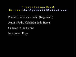 Presentación: David Correo :  [email_address] Poema : La vida es sueño (fragmento)  Autor : Pedro Calderón de la Barca Canción : One by one Interprete : Enya 