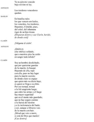 Ya tu ejército vencido
baja sin tino ni ley.
ASTOLFO
Los traidores vencedores
quedan.
BASILIO
En batallas tales
los que vencen son leales,
los vencidos, los traidores.
Huyamos, Clotaldo, pues,
del crüel, del inhumana
rigor de un hijo tirano.
[Disparan dentro y cae Clarín, herido,
de donde está]
CLARÍN
¡Válgame el cielo!
ASTOLFO
¿Quién es
este infelice soldado,
que a nuestros pies ha caído
en sangre todo teñido?
CLARÍN
Soy un hombre desdichado,
que por quererme guardar
de la muerte, la busqué.
Huyendo de ella, topé
con ella, pues no hay lugar
para la muerte secreto;
de donde claro se arguye
que quien más su efecto huye,
es quien se llega a su efeto.
Por eso tornad, tornad
a la lid sangrienta luego;
que entre las armas y el fuego
hay mayor seguridad
que en el monte más guardado;
que no hay seguro camino
a la fuerza del destino
y a la inclemencia del hado;
y así, aunque a libraros vais
de la muerte con huir.
¡Mirad que vais a morir,
si está de Dios que muráis!
[Cae dentro]
 