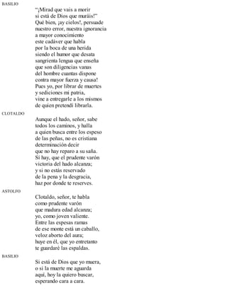 BASILIO
“¡Mirad que vais a morir
si está de Dios que muráis!”
Qué bien, ¡ay cielos!, persuade
nuestro error, nuestra ignorancia
a mayor conocimiento
este cadáver que habla
por la boca de una herida
siendo el humor que desata
sangrienta lengua que enseña
que son diligencias vanas
del hombre cuantas dispone
contra mayor fuerza y causa!
Pues yo, por librar de muertes
y sediciones mi patria,
vine a entregarle a los mismos
de quien pretendí librarla.
CLOTALDO
Aunque el hado, señor, sabe
todos los caminos, y halla
a quien busca entre los espeso
de las peñas, no es cristiana
determinación decir
que no hay reparo a su saña.
Sí hay, que el prudente varón
victoria del hado alcanza;
y si no estás reservado
de la pena y la desgracia,
haz por donde te reserves.
ASTOLFO
Clotaldo, señor, te habla
como prudente varón
que madura edad alcanza;
yo, como joven valiente.
Entre las espesas ramas
de ese monte está un caballo,
veloz aborto del aura;
huye en él, que yo entretanto
te guardaré las espaldas.
BASILIO
Si está de Dios que yo muera,
o si la muerte me aguarda
aquí, hoy la quiero buscar,
esperando cara a cara.
 