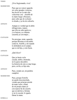 TODOS
¡Viva Segismundo, viva!
SEGISMUNDO
Pues que ya vencer aguarda
mi valor grandes victorias,
hoy ha de ser la más alta
vencerme a mí. –Astolfo dé
la mano luego a Rosaura,
pues sabe que de su honor
es deuda, y yo he de cobrarla.
ASTOLFO
Aunque es verdad que la debo
obligaciones, repara
que ella no sabe quién es;
y es bajeza y es infamia
casarme yo con mujer...
CLOTALDO
No prosigas, tente, aguarda;
porque Rosaura es tan noble
como tú, Astolfo, y mi espada
lo defenderá en el campo;
que es mi hija, y esto basta.
ASTOLFO
¿Qué dices?
CLOTALDO
Que yo hasta verla
casada, noble y honrada,
no la quise descubrir.
La historia de esto es muy larga;
pero, en fin, es hija mía.
ASTOLFO
Pues, siendo así, mi palabra
cumpliré.
SEGISMUNDO
Pues, porque Estrella
no quede desconsolada,
viendo que príncipe pierde
de tanto valor y fama,
de mi propia mano yo
con esposo he de casarla
que en méritos y fortuna
si no le excede, le iguala.
Dame la mano.
ESTRELLA
 