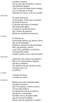 a probar aventuras,
dos los que entre desdichas y locuras
aquí habemos llegado,
y dos los que del monte hemos rodado,
¿no es razón que yo sienta
meterme en el pesar, y no en la cuenta?
ROSAURA
No quise darte parte
en mis quejas, Clarín, por no quitarte,
llorando tu desvelo,
el derecho que tienes al consuelo.
Que tanto gusto había
en quejarse, un filósofo decía,
que, a trueco de quejarse,
habían las desdichas de buscarse.
CLARÍN
El filósofo era
un borracho barbón; ¡oh, quién le diera
más de mil bofetadas!
Quejárase después de muy bien dadas.
Mas ¿qué haremos, señora,
a pie, solos, perdidos y a esta hora
en un desierto monte,
cuando se parte el sol a otro horizonte?
ROSAURA
¿Quién ha visto sucesos tan extraños?
Mas si la vista no padece engaños
que hace la fantasía,
a la medrosa luz que aun tiene el día,
me parece que veo
un edificio.
CLARÍN
O miente mi deseo,
o termino las señas.
ROSAURA
Rústico nace entre desnudas peñas
un palacio tan breve
que el sol apenas a mirar se atreve;
con tan rudo artificio
la arquitectura está de su edificio,
que parece, a las plantas
de tantas rocas y de peñas tantas
que al sol tocan la lumbre,
peñasco que ha rodado de la cumbre.
 